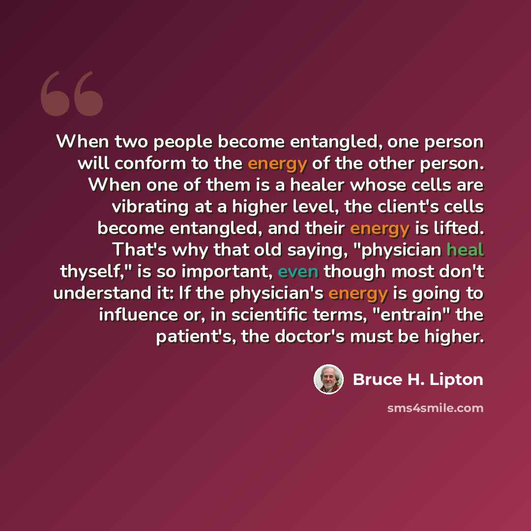“When two people become entangled, one person will conform to the energy of the other person. When one of them is a healer whose cells are vibrating at a higher level, the client's cells become entangled, and their energy is lifted. That's why that old saying, "physician heal thyself," is so…” quote by Bruce H. Lipton