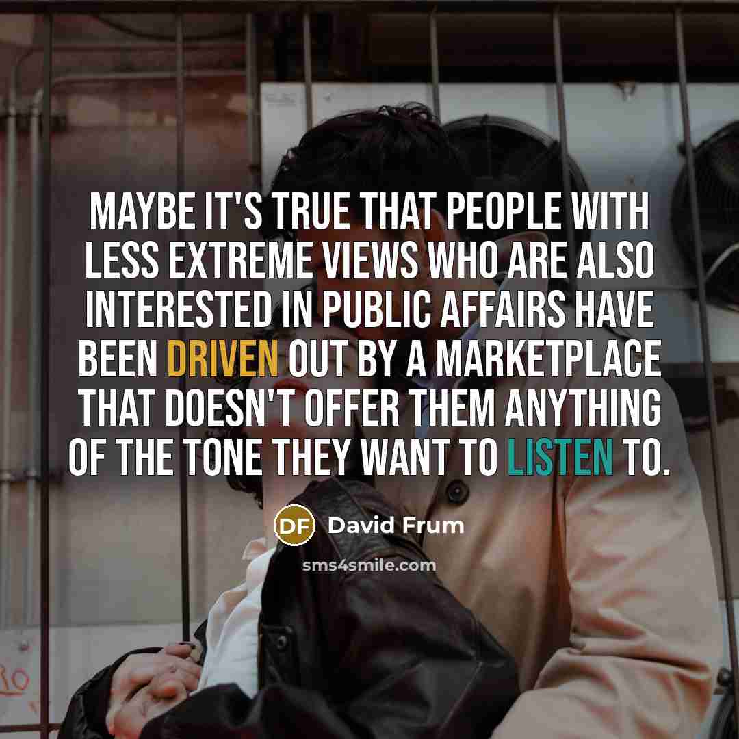 “Maybe it's true that people with less extreme views who are also interested in public affairs have been driven out by a marketplace that doesn't offer them anything of the tone they want to listen to.” quote by David Frum