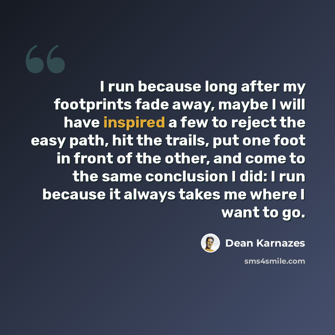 “I run because long after my footprints fade away, maybe I will have inspired a few to reject the easy path, hit the trails, put one foot in front of the other, and come to the same conclusion I did: I run because it always takes me where I want to go.” quote by Dean Karnazes