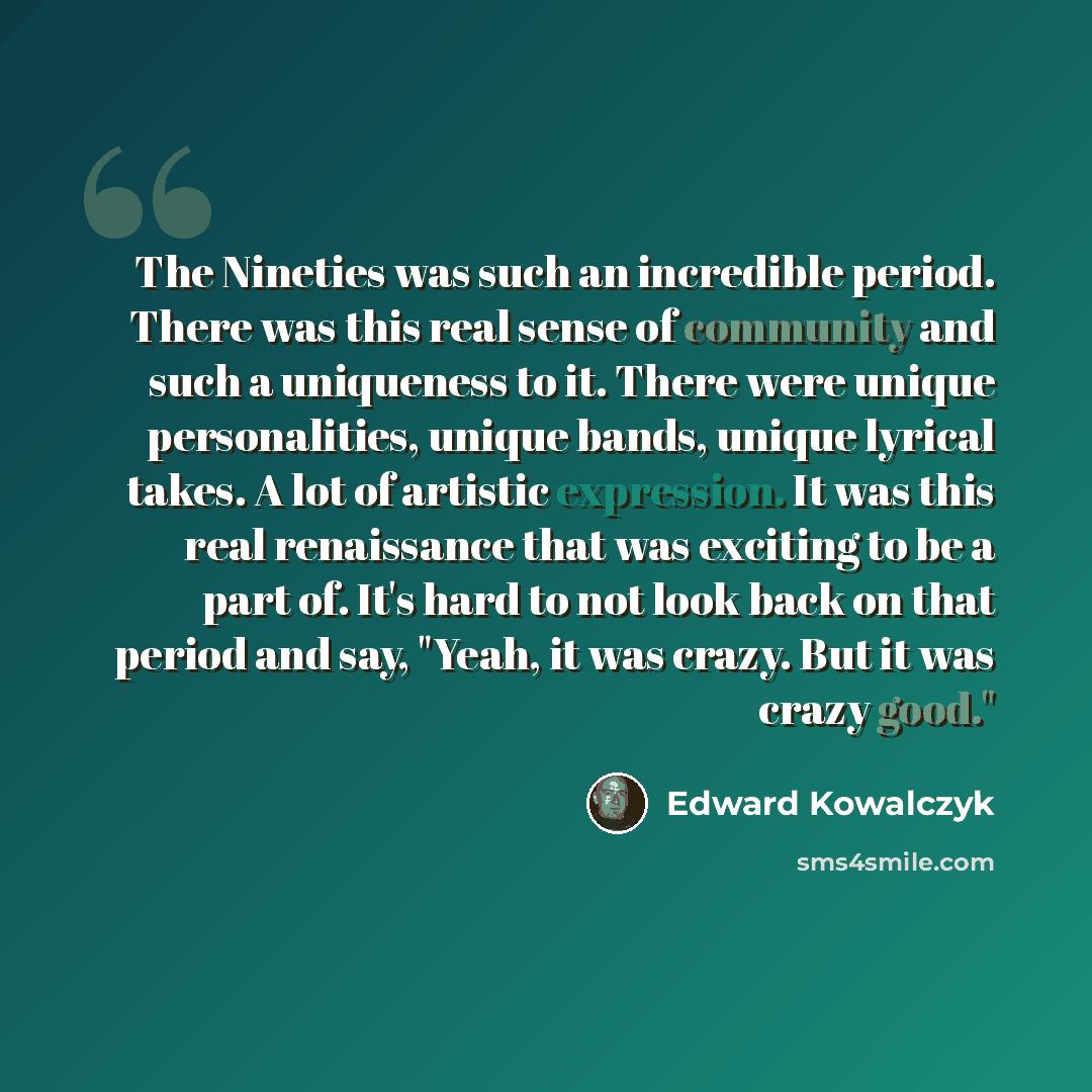 “The Nineties was such an incredible period. There was this real sense of community and such a uniqueness to it. There were unique personalities, unique bands, unique lyrical takes. A lot of artistic expression. It was this real renaissance that was exciting to be a part of. It's hard to not look…” quote by Edward Kowalczyk