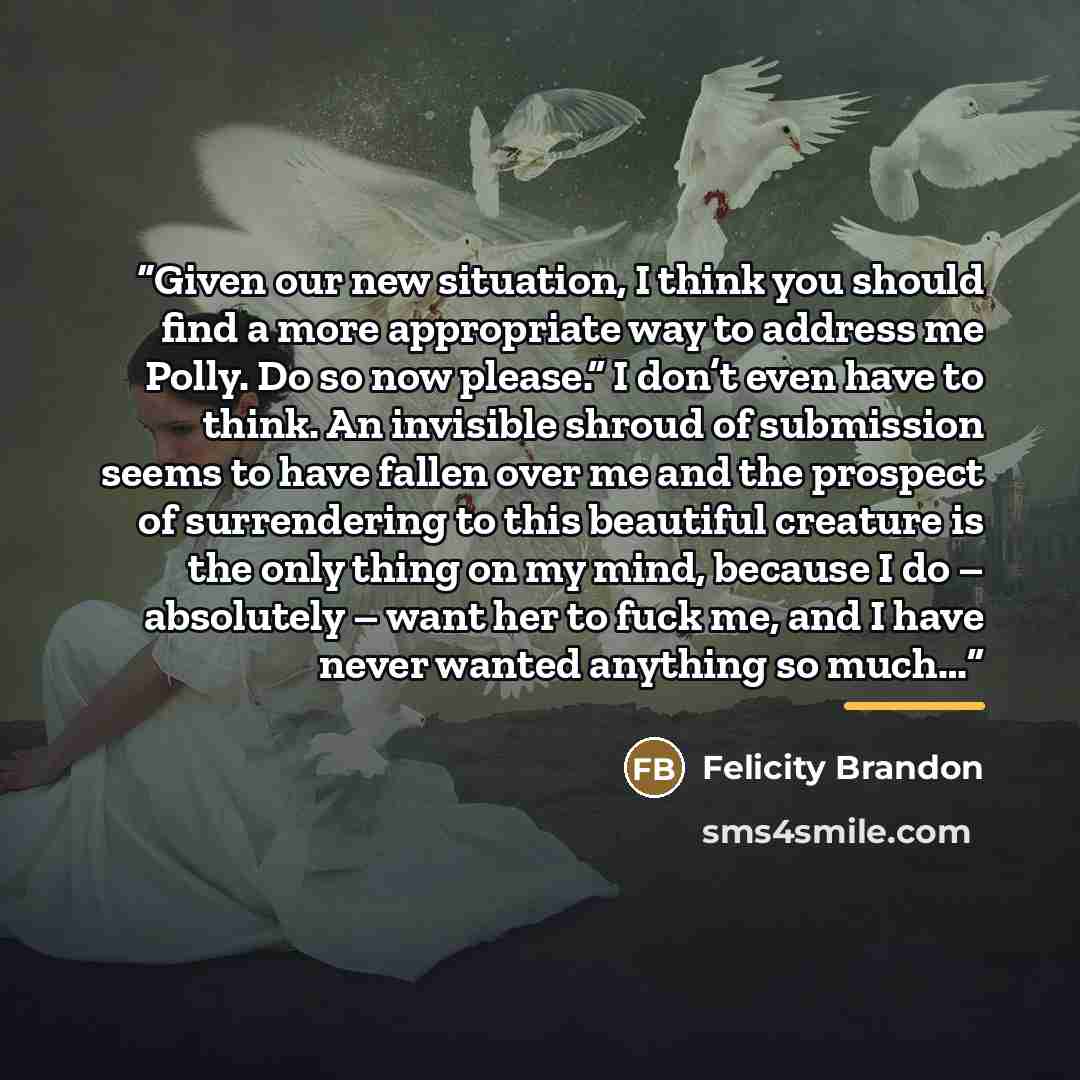 “Given our new situation, I think you should find a more appropriate way to address me Polly. Do so now please.” I don’t even have to think. An invisible shroud of submission seems to have fallen over me and the prospect of surrendering to this beautiful creature is the only thing on my mind…” quote by Felicity Brandon