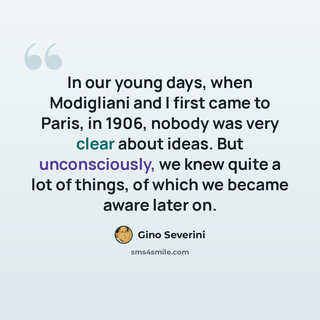 “In our young days, when Modigliani and I first came to Paris, in 1906, nobody was very clear about ideas. But unconsciously, we knew quite a lot of things, of which we became aware later on.” quote by Gino Severini