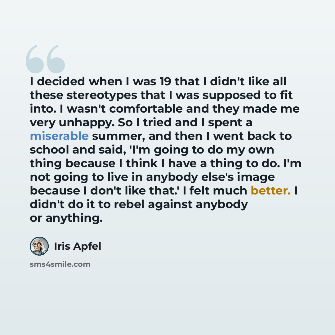 “I decided when I was 19 that I didn't like all these stereotypes that I was supposed to fit into. I wasn't comfortable and they made me very unhappy. So I tried and I spent a miserable summer, and then I went back to school and said, 'I'm going to do my own thing because I think I have a thing to…” quote by Iris Apfel