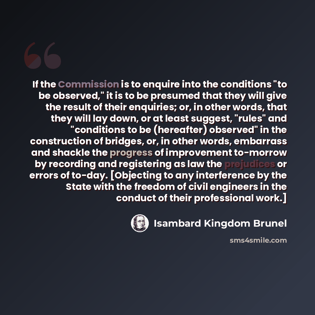 “If the Commission is to enquire into the conditions "to be observed," it is to be presumed that they will give the result of their enquiries; or, in other words, that they will lay down, or at least suggest, "rules" and "conditions to be (hereafter) observed" in the construction of bridges, or, in…” quote by Isambard Kingdom Brunel