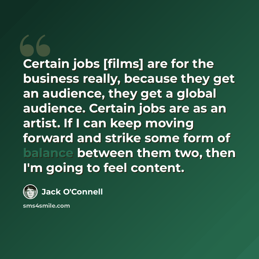 “Certain jobs [films] are for the business really, because they get an audience, they get a global audience. Certain jobs are as an artist. If I can keep moving forward and strike some form of balance between them two, then I'm going to feel content.” quote by Jack O'Connell