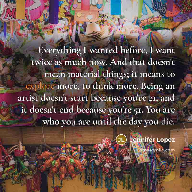 “Everything I wanted before, I want twice as much now. And that doesn't mean material things; it means to explore more, to think more. Being an artist doesn't start because you're 21, and it doesn't end because you're 51. You are who you are until the day you die.” quote by Jennifer Lopez