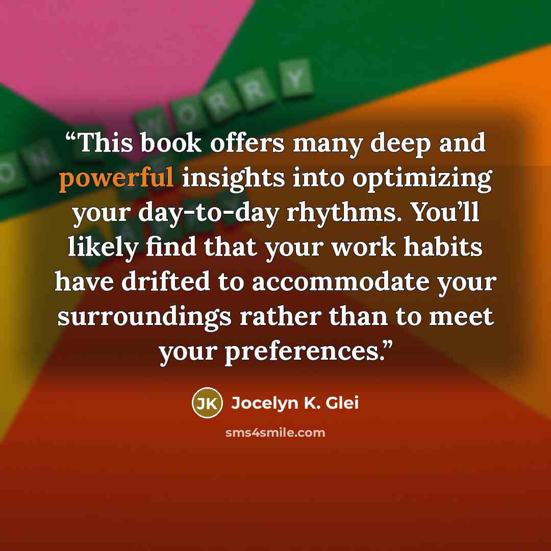 “This book offers many deep and powerful insights into optimizing your day-to-day rhythms. You’ll likely find that your work habits have drifted to accommodate your surroundings rather than to meet your preferences.” quote by Jocelyn K. Glei