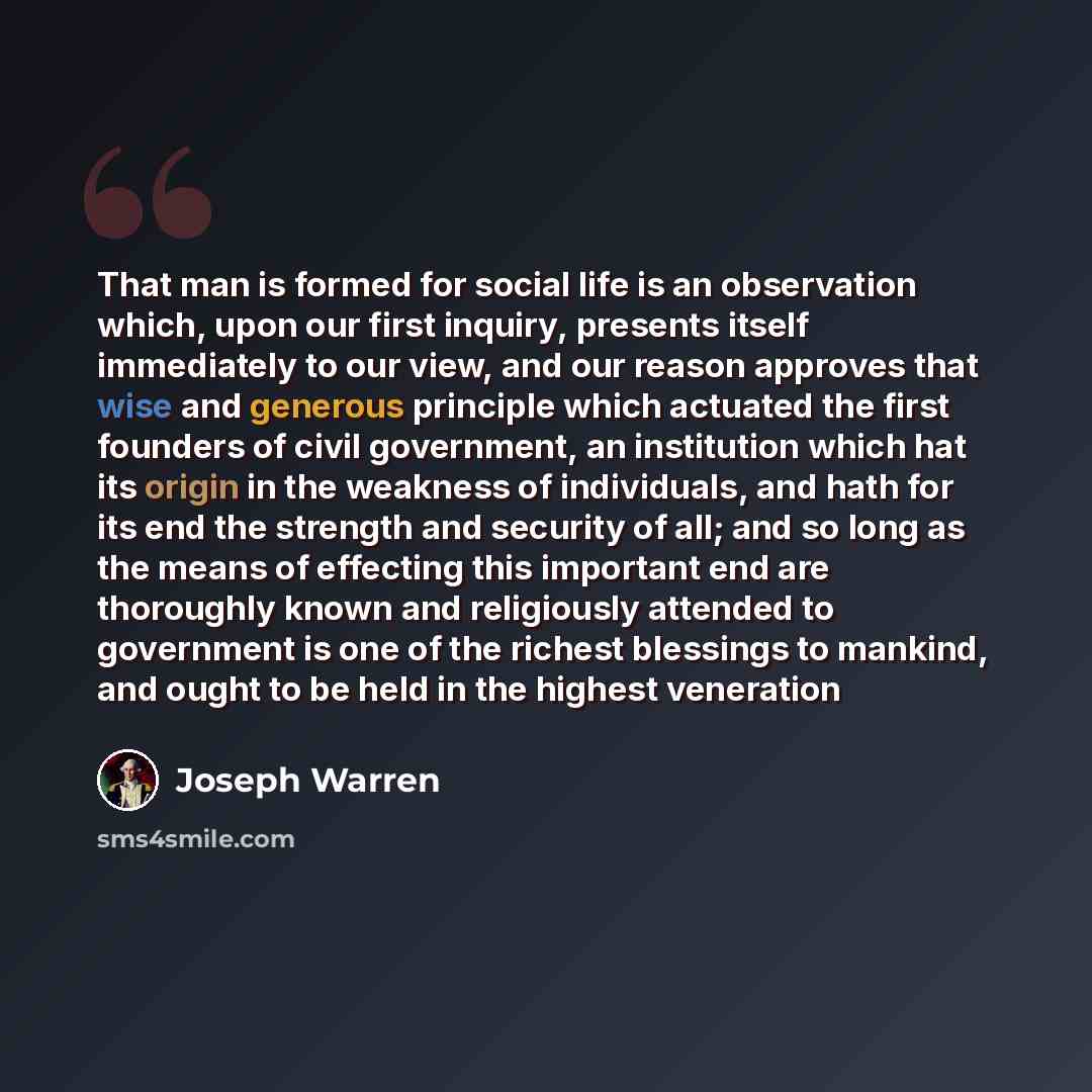 “That man is formed for social life is an observation which, upon our first inquiry, presents itself immediately to our view, and our reason approves that wise and generous principle which actuated the first founders of civil government, an institution which hat its origin in the weakness of…” quote by Joseph Warren