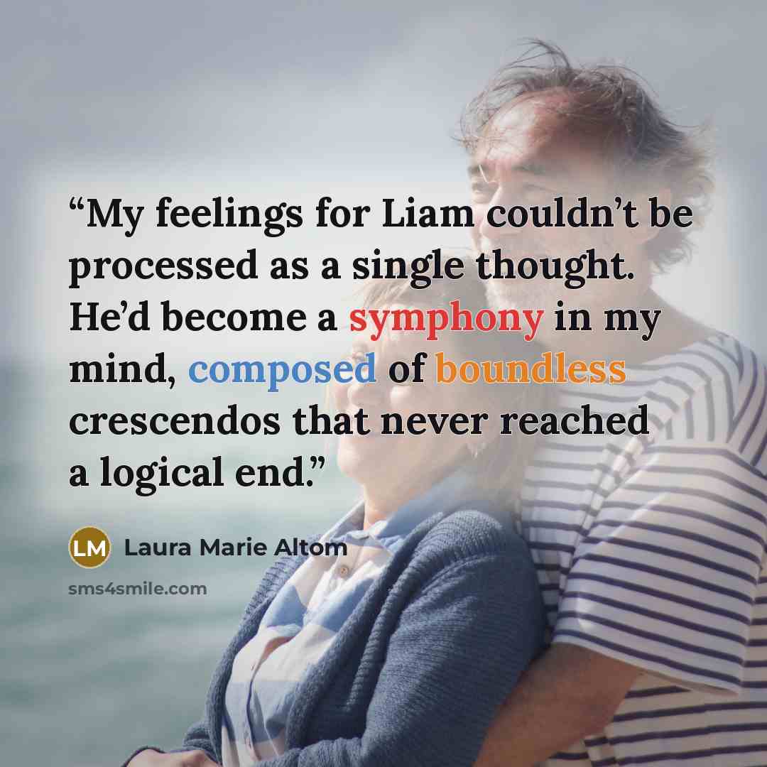 “My feelings for Liam couldn’t be processed as a single thought. He’d become a symphony in my mind, composed of boundless crescendos that never reached a logical end.” quote by Laura Marie Altom