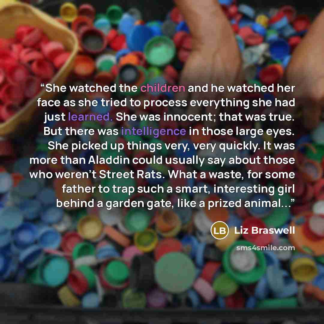 “She watched the children and he watched her face as she tried to process everything she had just learned. She was innocent; that was true. But there was intelligence in those large eyes. She picked up things very, very quickly. It was more than Aladdin could usually say about those who weren't…” quote by Liz Braswell