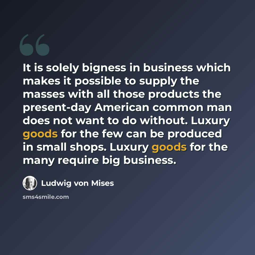 “It is solely bigness in business which makes it possible to supply the masses with all those products the present-day American common man does not want to do without. Luxury goods for the few can be produced in small shops. Luxury goods for the many require big business.” quote by Ludwig von Mises