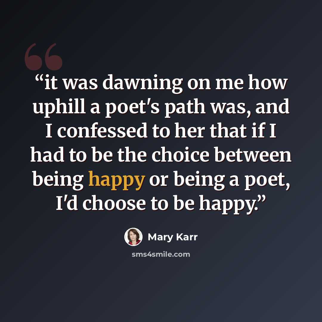 “it was dawning on me how uphill a poet's path was, and I confessed to her that if I had to be the choice between being happy or being a poet, I'd choose to be happy.” quote by Mary Karr