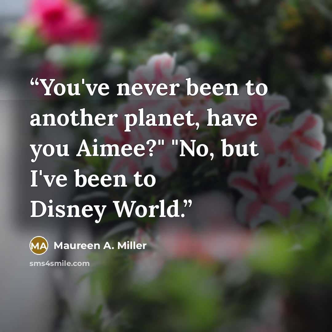 “You've never been to another planet, have you Aimee?" "No, but I've been to Disney World.” quote by Maureen A. Miller