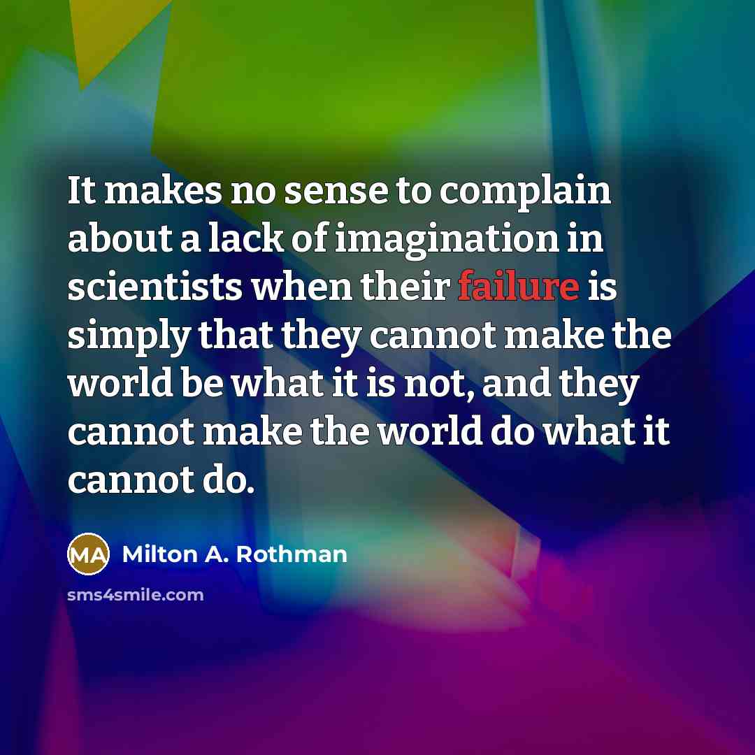“It makes no sense to complain about a lack of imagination in scientists when their failure is simply that they cannot make the world be what it is not, and they cannot make the world do what it cannot do.” quote by Milton A. Rothman