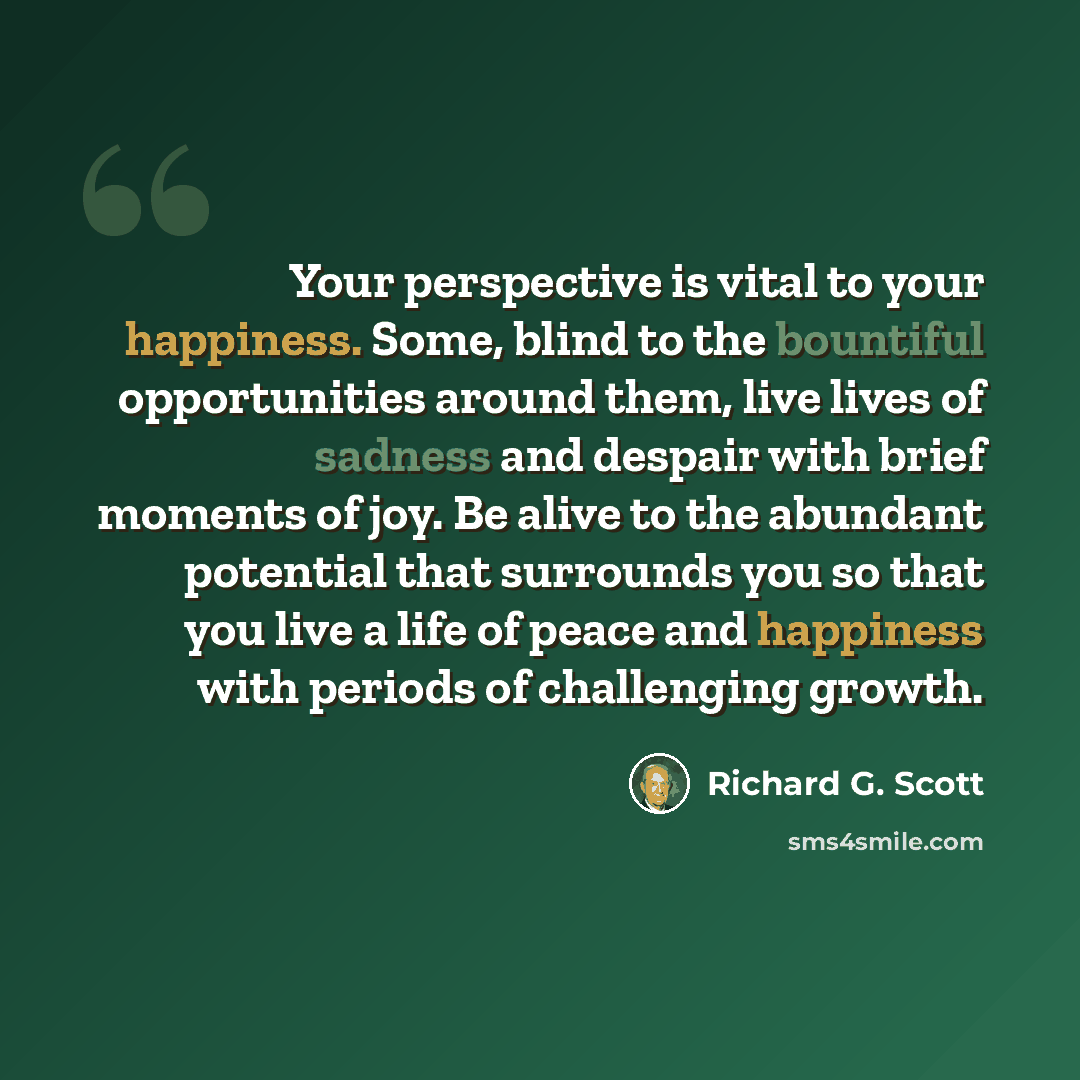 “Your perspective is vital to your happiness. Some, blind to the bountiful opportunities around them, live lives of sadness and despair with brief moments of joy. Be alive to the abundant potential that surrounds you so that you live a life of peace and happiness with periods of challenging growth.” quote by Richard G. Scott
