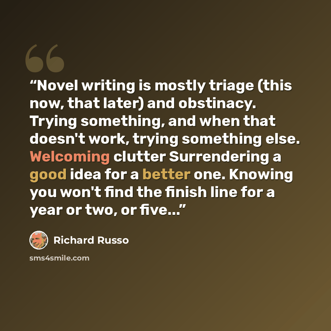 “Novel writing is mostly triage (this now, that later) and obstinacy. Trying something, and when that doesn't work, trying something else. Welcoming clutter Surrendering a good idea for a better one. Knowing you won't find the finish line for a year or two, or five...” quote by Richard Russo