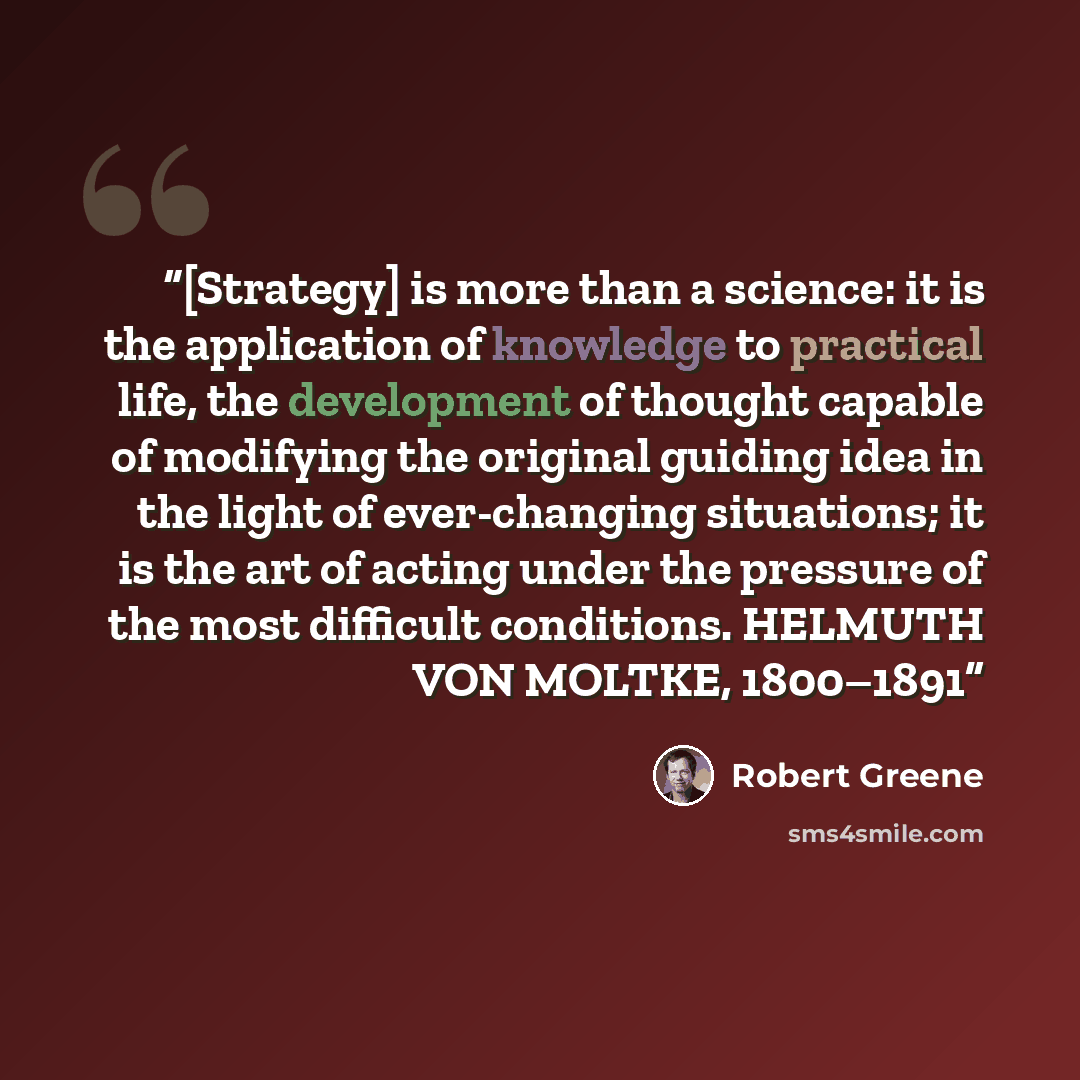 “[Strategy] is more than a science: it is the application of knowledge to practical life, the development of thought capable of modifying the original guiding idea in the light of ever-changing situations; it is the art of acting under the pressure of the most difficult conditions. HELMUTH VON…” quote by Robert Greene