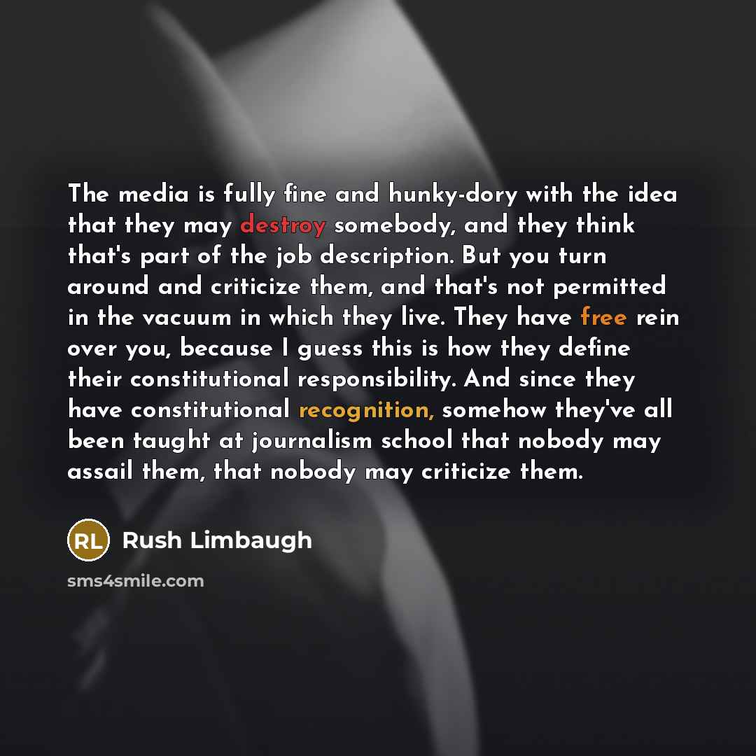 “The media is fully fine and hunky-dory with the idea that they may destroy somebody, and they think that's part of the job description. But you turn around and criticize them, and that's not permitted in the vacuum in which they live. They have free rein over you, because I guess this is how they…” quote by Rush Limbaugh