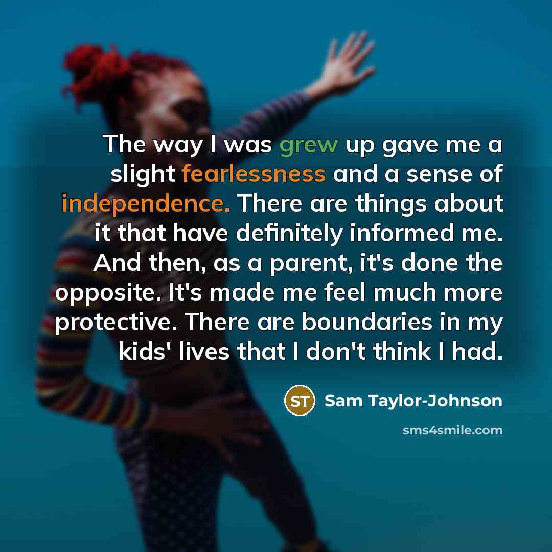 “The way I was grew up gave me a slight fearlessness and a sense of independence. There are things about it that have definitely informed me. And then, as a parent, it's done the opposite. It's made me feel much more protective. There are boundaries in my kids' lives that I don't think I had.” quote by Sam Taylor-Johnson