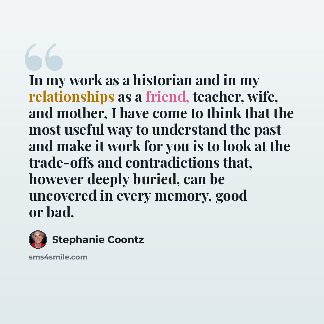 “In my work as a historian and in my relationships as a friend, teacher, wife, and mother, I have come to think that the most useful way to understand the past and make it work for you is to look at the trade-offs and contradictions that, however deeply buried, can be uncovered in every memory…” quote by Stephanie Coontz