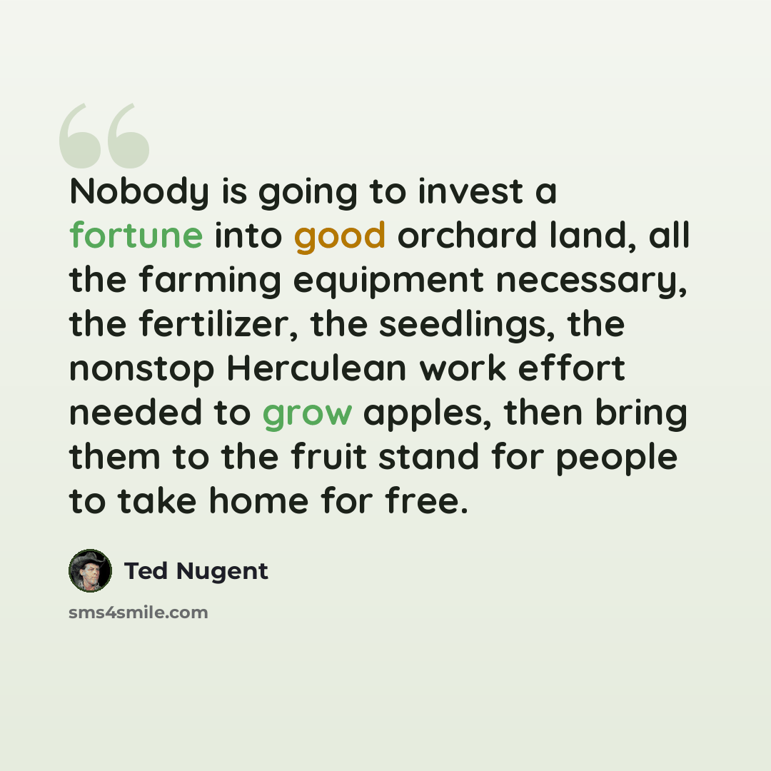 “Nobody is going to invest a fortune into good orchard land, all the farming equipment necessary, the fertilizer, the seedlings, the nonstop Herculean work effort needed to grow apples, then bring them to the fruit stand for people to take home for free.” quote by Ted Nugent