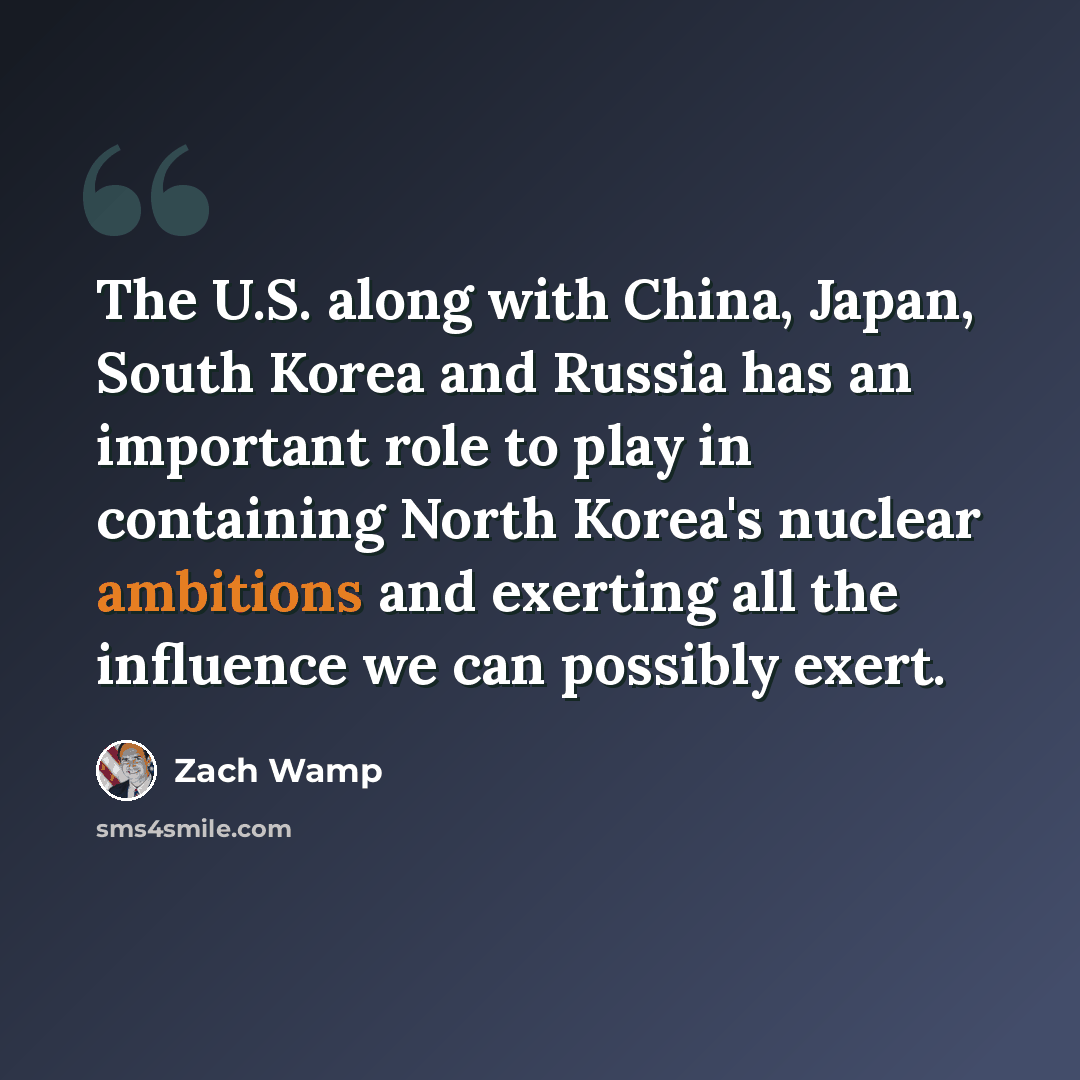 “The U.S. along with China, Japan, South Korea and Russia has an important role to play in containing North Korea's nuclear ambitions and exerting all the influence we can possibly exert.” quote by Zach Wamp