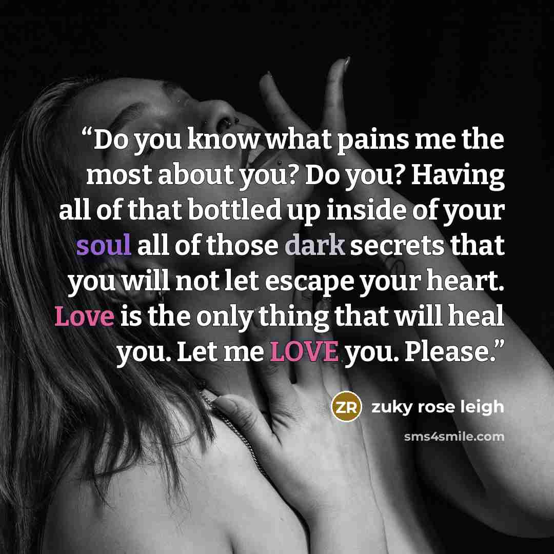 “Do you know what pains me the most about you? Do you? Having all of that bottled up inside of your soul all of those dark secrets that you will not let escape your heart. Love is the only thing that will heal you. Let me LOVE you. Please.” quote by Zuky rose Leigh