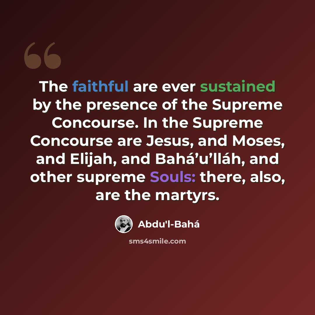 “The faithful are ever sustained by the presence of the Supreme Concourse. In the Supreme Concourse are Jesus, and Moses, and Elijah, and Bahá’u’lláh, and other supreme Souls: there, also, are the martyrs.” quote by Abdu'l-Bahá