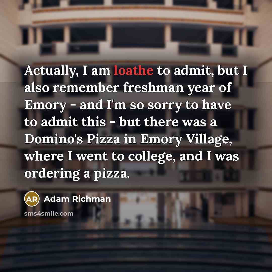“Actually, I am loathe to admit, but I also remember freshman year of Emory - and I'm so sorry to have to admit this - but there was a Domino's Pizza in Emory Village, where I went to college, and I was ordering a pizza.” quote by Adam Richman