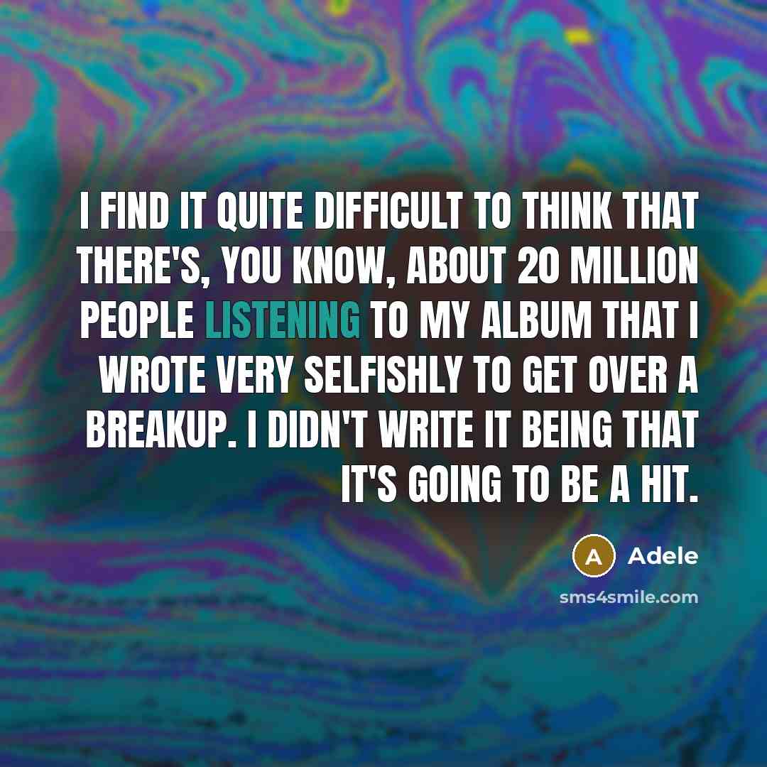 “I find it quite difficult to think that there's, you know, about 20 million people listening to my album that I wrote very selfishly to get over a breakup. I didn't write it being that it's going to be a hit.” quote by Adele