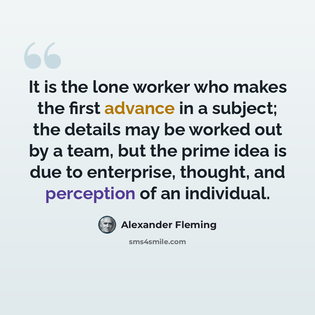 “It is the lone worker who makes the first advance in a subject; the details may be worked out by a team, but the prime idea is due to enterprise, thought, and perception of an individual.” quote by Alexander Fleming