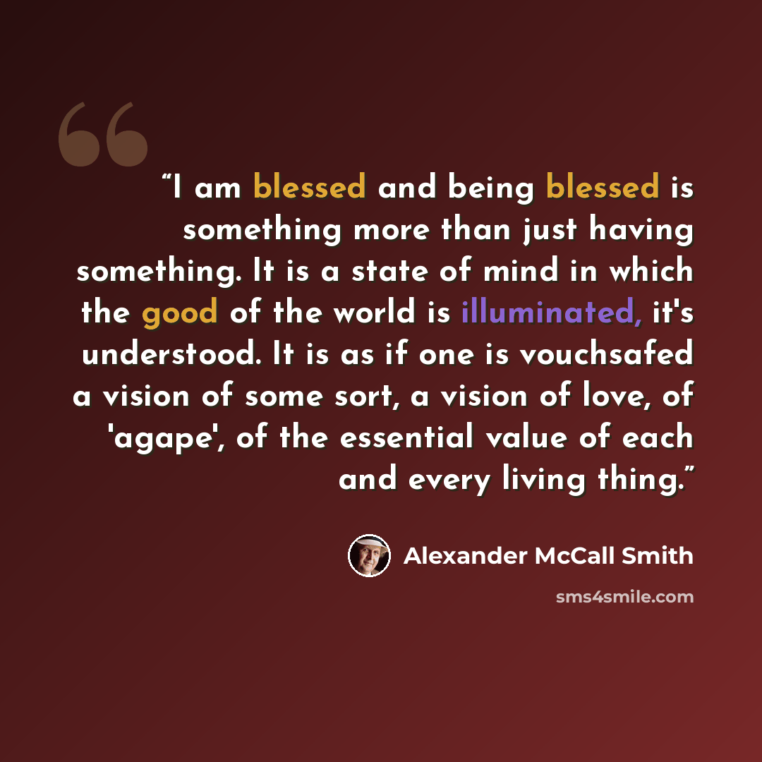 “I am blessed and being blessed is something more than just having something. It is a state of mind in which the good of the world is illuminated, it's understood. It is as if one is vouchsafed a vision of some sort, a vision of love, of 'agape', of the essential value of each and every living thing.” quote by Alexander McCall Smith