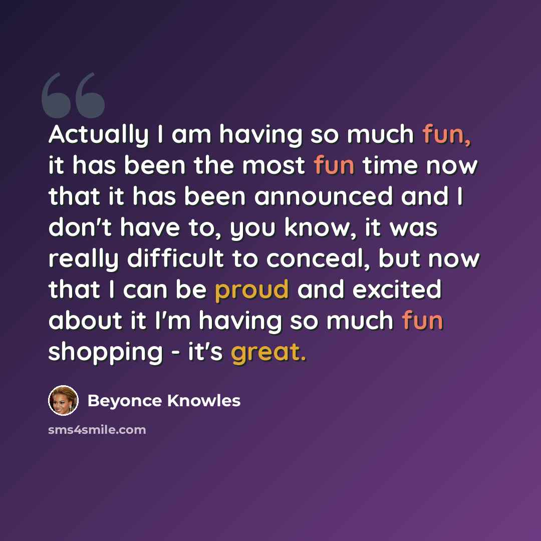 “Actually I am having so much fun, it has been the most fun time now that it has been announced and I don't have to, you know, it was really difficult to conceal, but now that I can be proud and excited about it I'm having so much fun shopping - it's great.” quote by Beyonce Knowles
