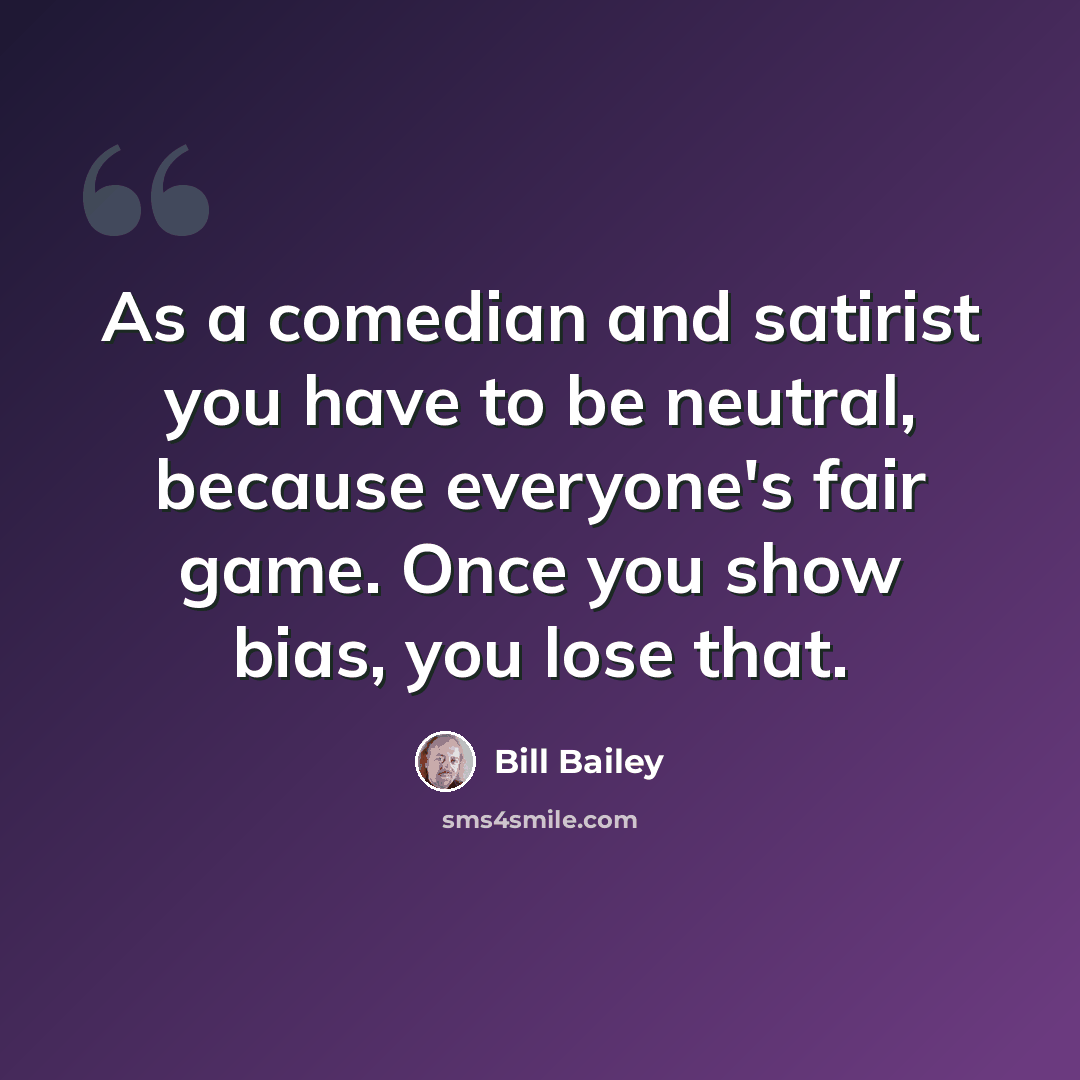 “As a comedian and satirist you have to be neutral, because everyone's fair game. Once you show bias, you lose that.” quote by Bill Bailey
