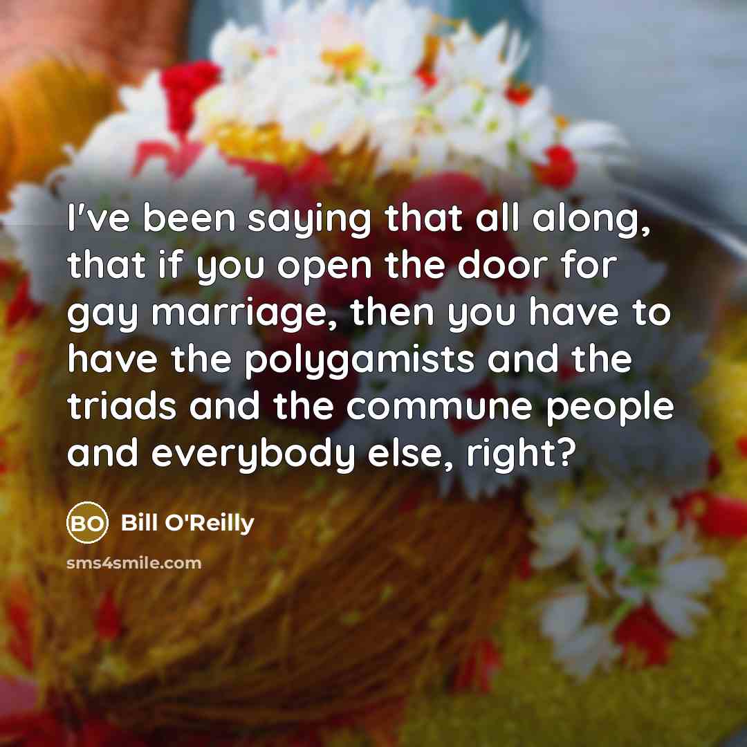 “I've been saying that all along, that if you open the door for gay marriage, then you have to have the polygamists and the triads and the commune people and everybody else, right?” quote by Bill O'Reilly