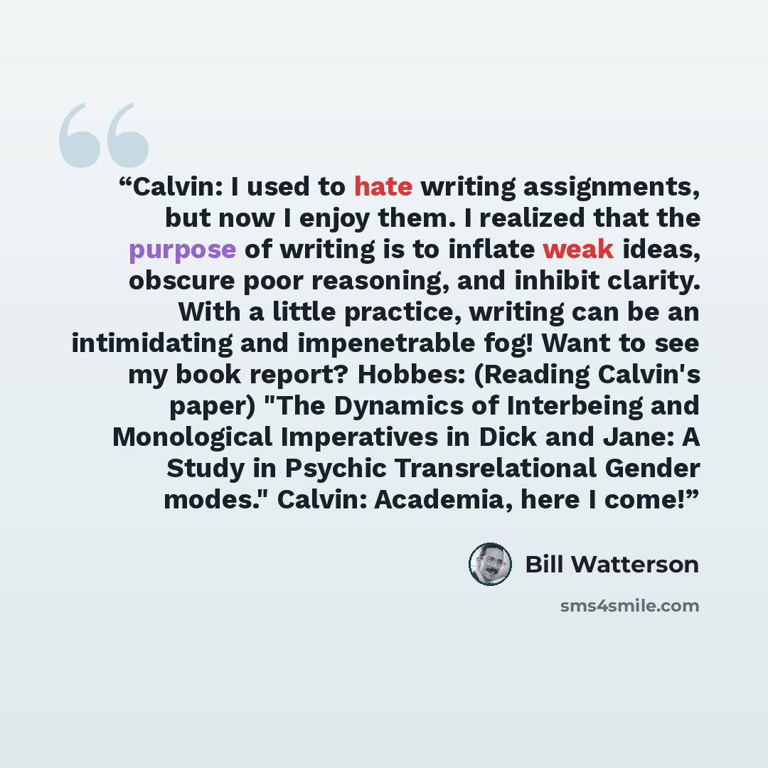 “Calvin: I used to hate writing assignments, but now I enjoy them. I realized that the purpose of writing is to inflate weak ideas, obscure poor reasoning, and inhibit clarity. With a little practice, writing can be an intimidating and impenetrable fog! Want to see my book report? Hobbes: (Reading…” quote by Bill Watterson