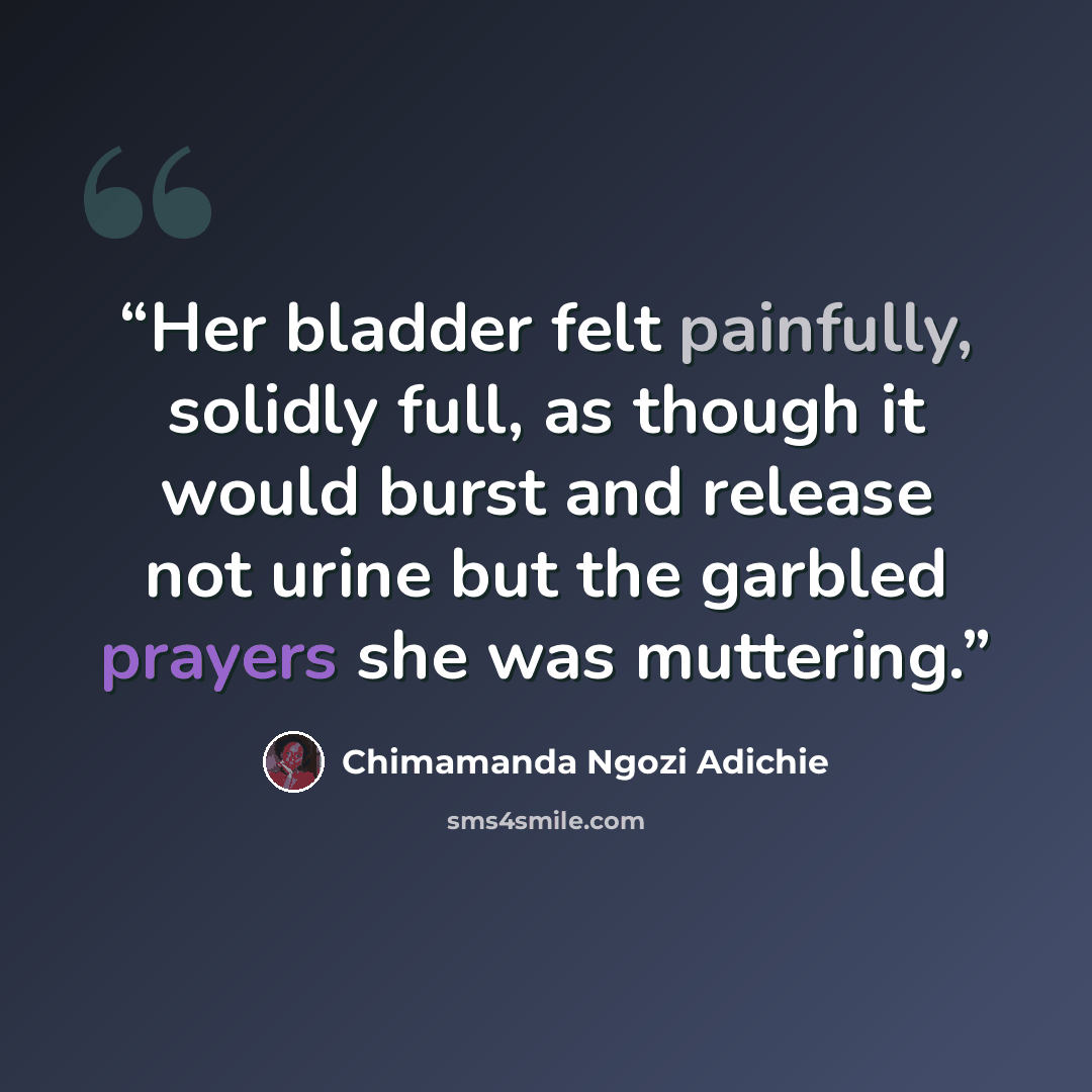 “Her bladder felt painfully, solidly full, as though it would burst and release not urine but the garbled prayers she was muttering.” quote by Chimamanda Ngozi Adichie