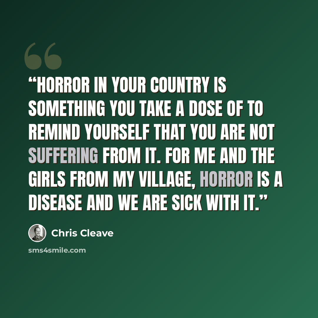 “Horror in your country is something you take a dose of to remind yourself that you are not suffering from it. For me and the girls from my village, horror is a disease and we are sick with it.” quote by Chris Cleave