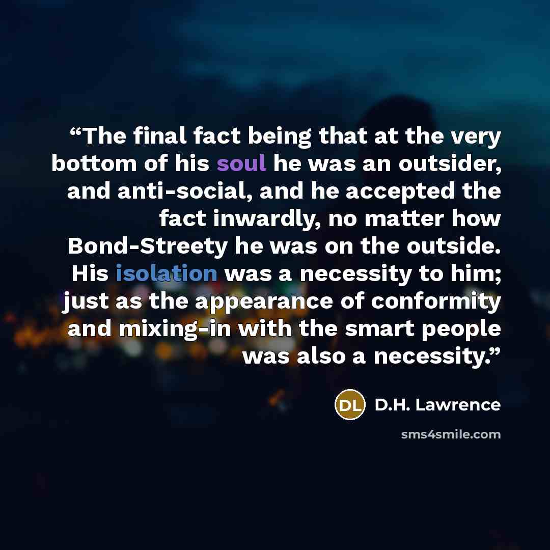 “The final fact being that at the very bottom of his soul he was an outsider, and anti-social, and he accepted the fact inwardly, no matter how Bond-Streety he was on the outside. His isolation was a necessity to him; just as the appearance of conformity and mixing-in with the smart people was also…” quote by D.H. Lawrence