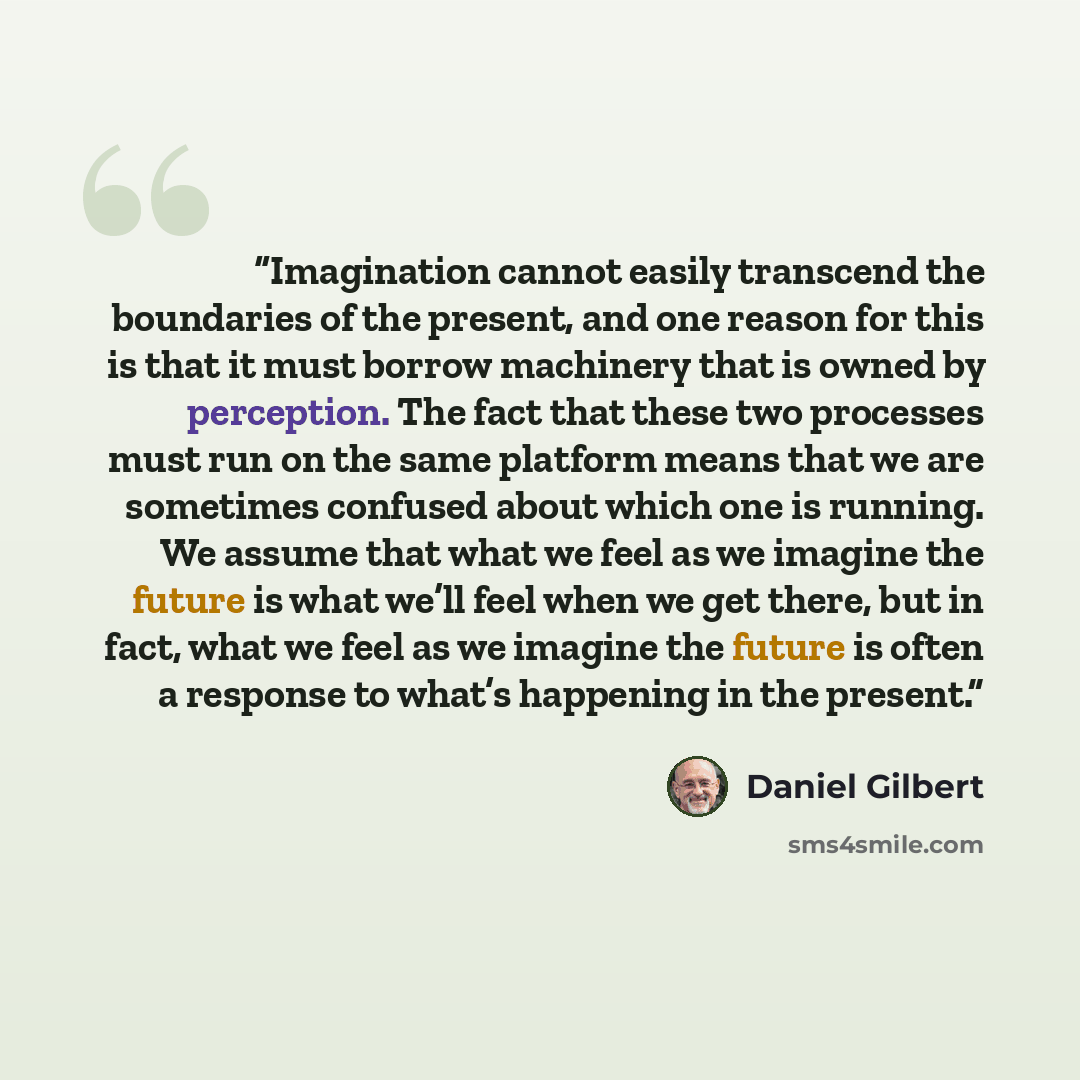 “Imagination cannot easily transcend the boundaries of the present, and one reason for this is that it must borrow machinery that is owned by perception. The fact that these two processes must run on the same platform means that we are sometimes confused about which one is running. We assume that…” quote by Daniel Gilbert