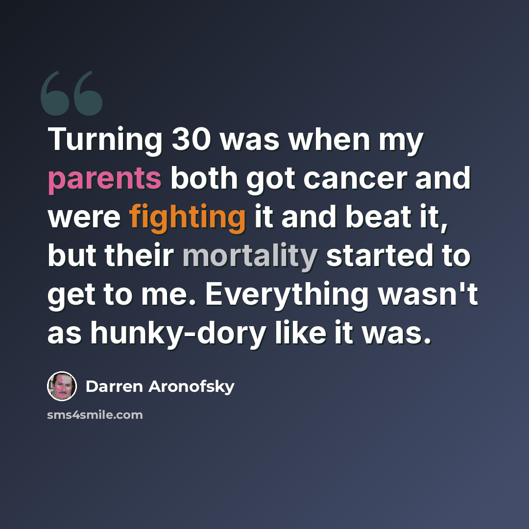 “Turning 30 was when my parents both got cancer and were fighting it and beat it, but their mortality started to get to me. Everything wasn't as hunky-dory like it was.” quote by Darren Aronofsky