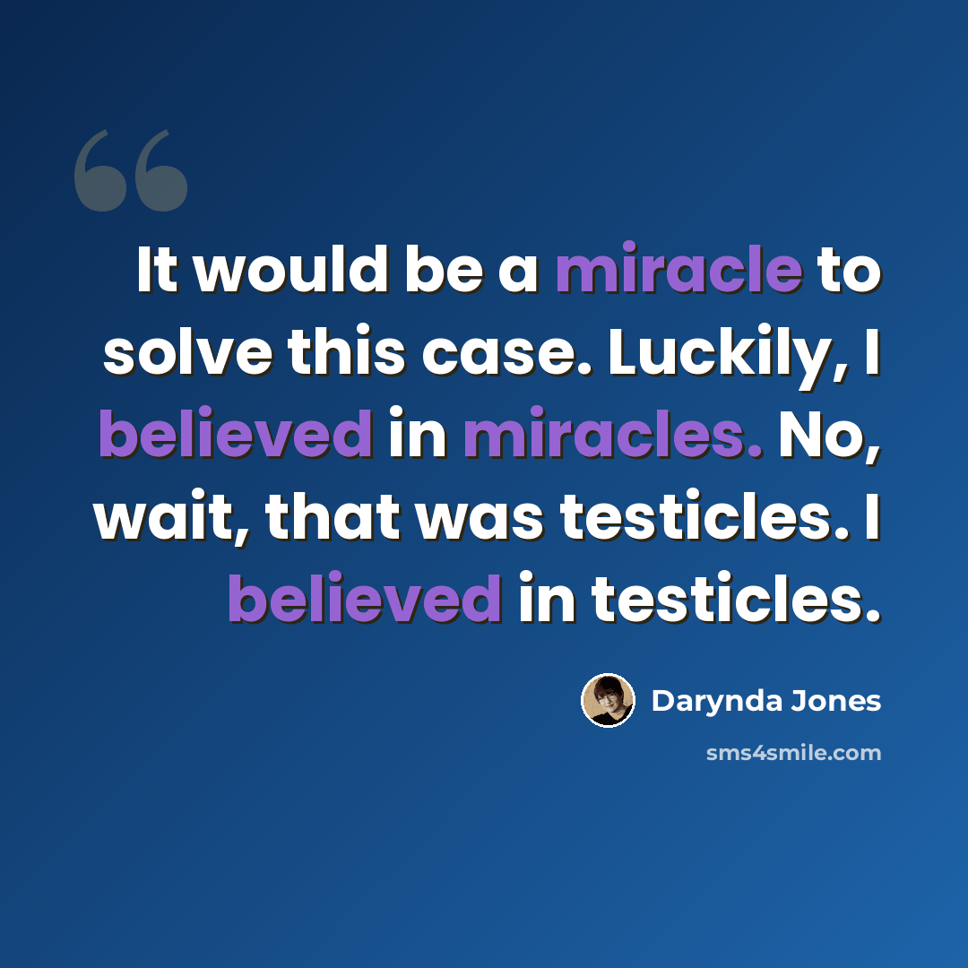 “It would be a miracle to solve this case. Luckily, I believed in miracles. No, wait, that was testicles. I believed in testicles.” quote by Darynda Jones