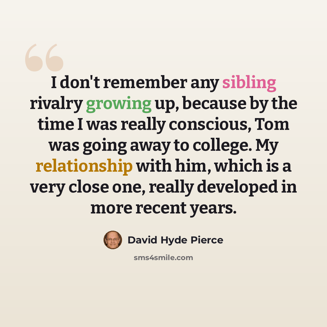 “I don't remember any sibling rivalry growing up, because by the time I was really conscious, Tom was going away to college. My relationship with him, which is a very close one, really developed in more recent years.” quote by David Hyde Pierce