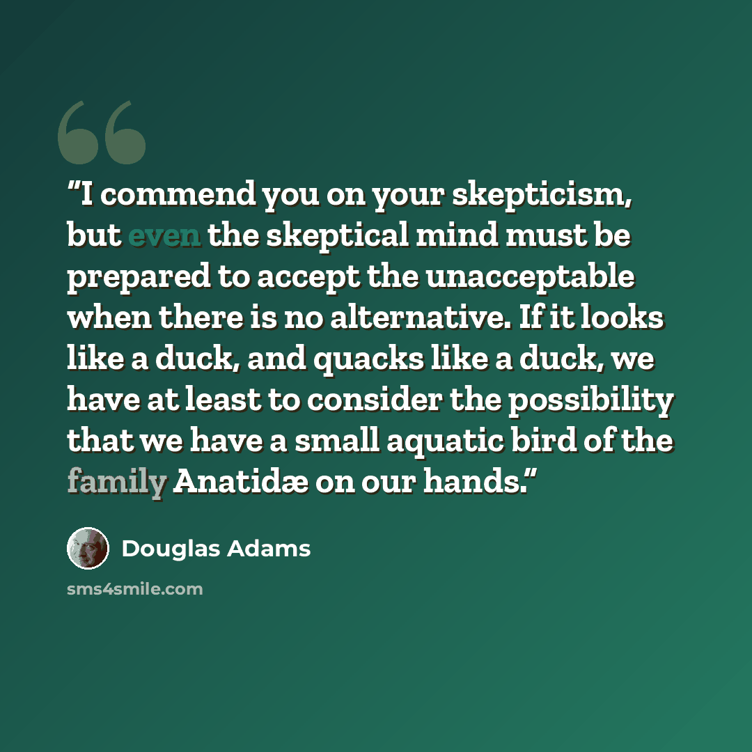 “I commend you on your skepticism, but even the skeptical mind must be prepared to accept the unacceptable when there is no alternative. If it looks like a duck, and quacks like a duck, we have at least to consider the possibility that we have a small aquatic bird of the family Anatidæ on our hands.” quote by Douglas Adams