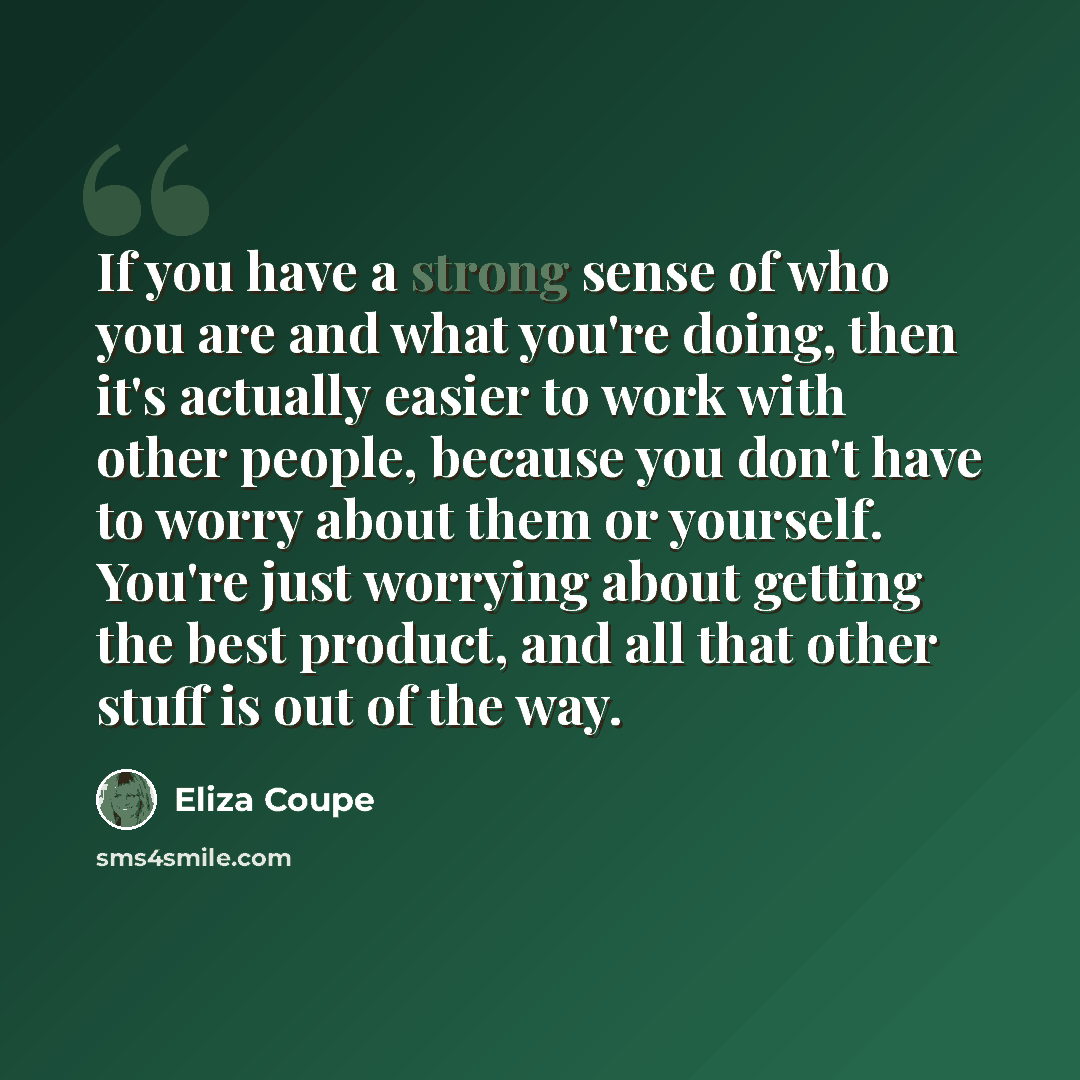 “If you have a strong sense of who you are and what you're doing, then it's actually easier to work with other people, because you don't have to worry about them or yourself. You're just worrying about getting the best product, and all that other stuff is out of the way.” quote by Eliza Coupe
