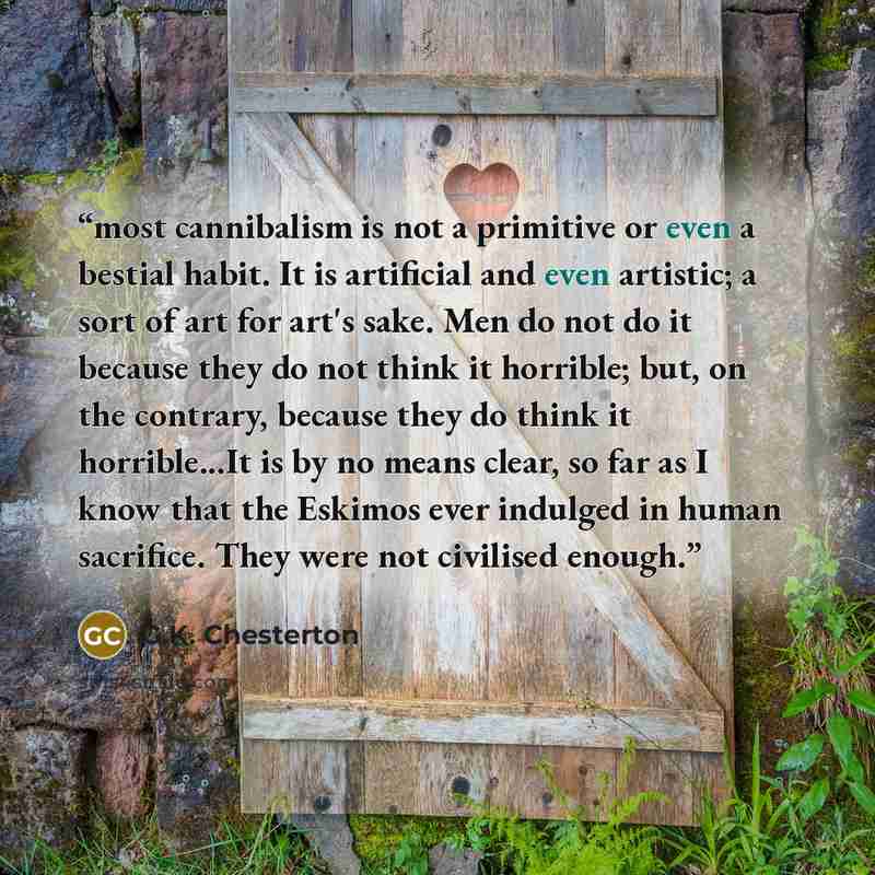 “most cannibalism is not a primitive or even a bestial habit. It is artificial and even artistic; a sort of art for art's sake. Men do not do it because they do not think it horrible; but, on the contrary, because they do think it horrible...It is by no means clear, so far as I know that the…” quote by G.K. Chesterton
