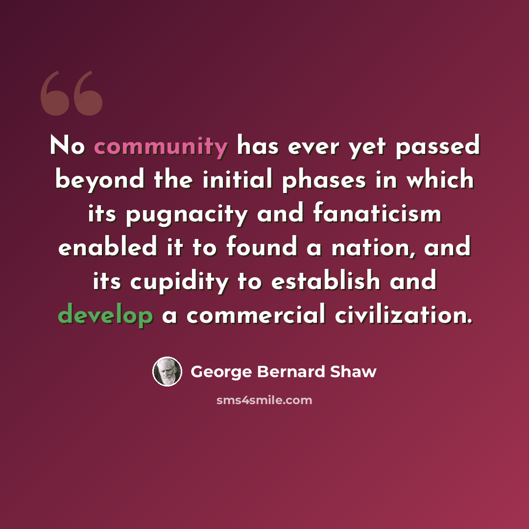 “No community has ever yet passed beyond the initial phases in which its pugnacity and fanaticism enabled it to found a nation, and its cupidity to establish and develop a commercial civilization.” quote by George Bernard Shaw