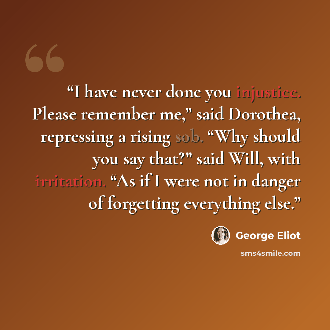 “I have never done you injustice. Please remember me,” said Dorothea, repressing a rising sob. “Why should you say that?” said Will, with irritation. “As if I were not in danger of forgetting everything else.” quote by George Eliot