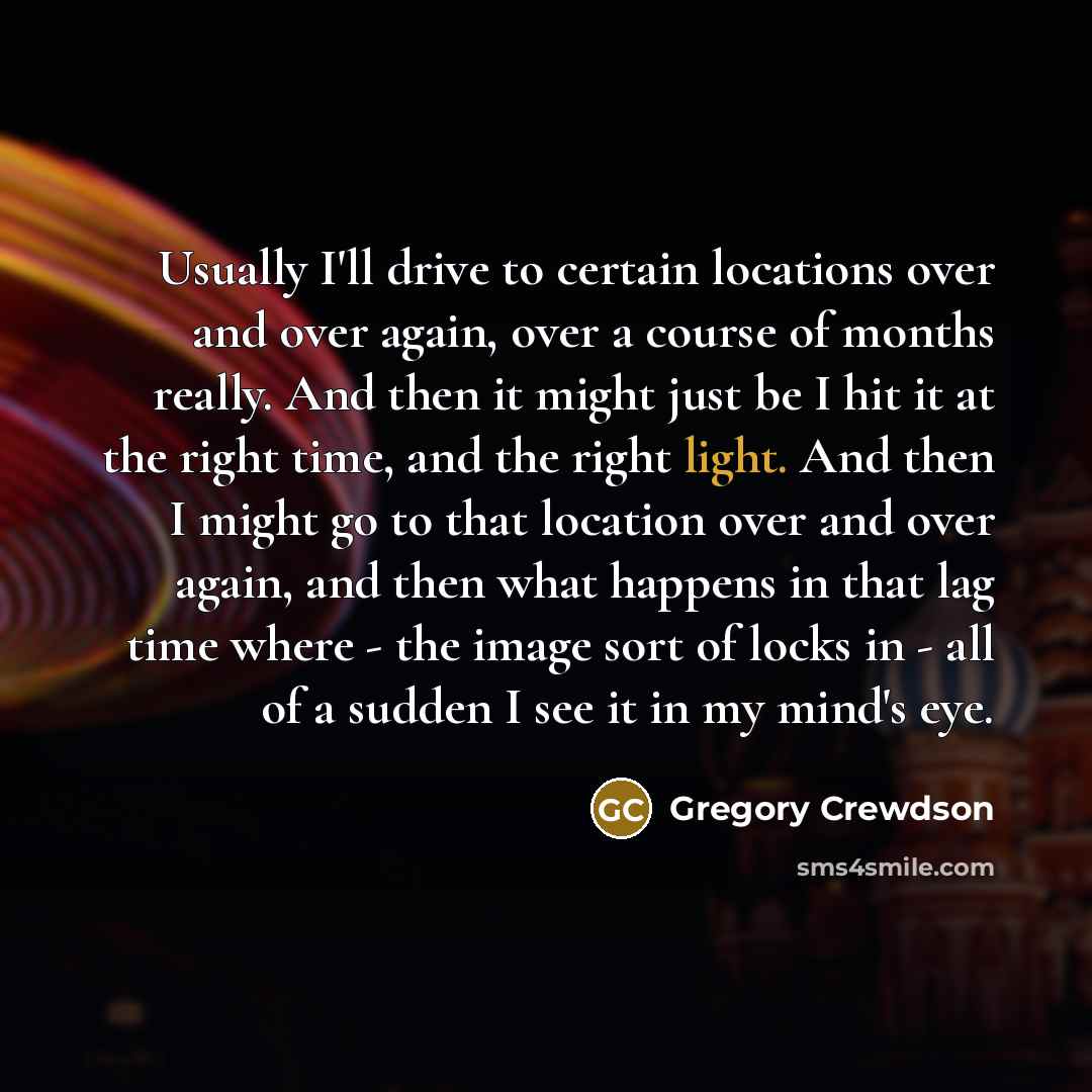“Usually I'll drive to certain locations over and over again, over a course of months really. And then it might just be I hit it at the right time, and the right light. And then I might go to that location over and over again, and then what happens in that lag time where - the image sort of locks…” quote by Gregory Crewdson