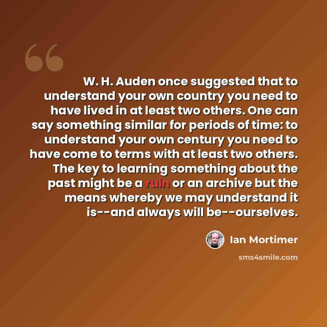 “W. H. Auden once suggested that to understand your own country you need to have lived in at least two others. One can say something similar for periods of time: to understand your own century you need to have come to terms with at least two others. The key to learning something about the past…” quote by Ian Mortimer